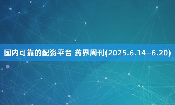 国内可靠的配资平台 药界周刊(2025.6.14—6.20)