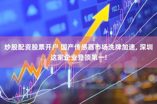 炒股配资股票开户 国产传感器市场洗牌加速, 深圳这家企业登顶第一!