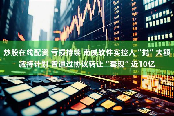 炒股在线配资 亏损持续 南威软件实控人“抛”大额减持计划 曾通过协议转让“套现”近10亿