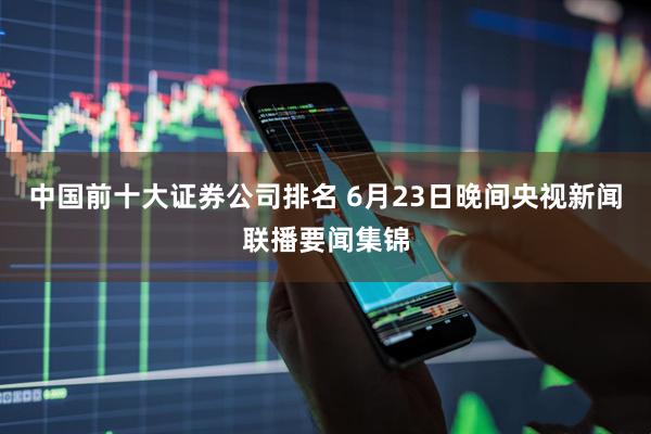 中国前十大证券公司排名 6月23日晚间央视新闻联播要闻集锦