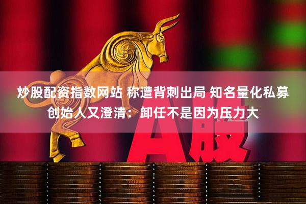 炒股配资指数网站 称遭背刺出局 知名量化私募创始人又澄清：卸任不是因为压力大