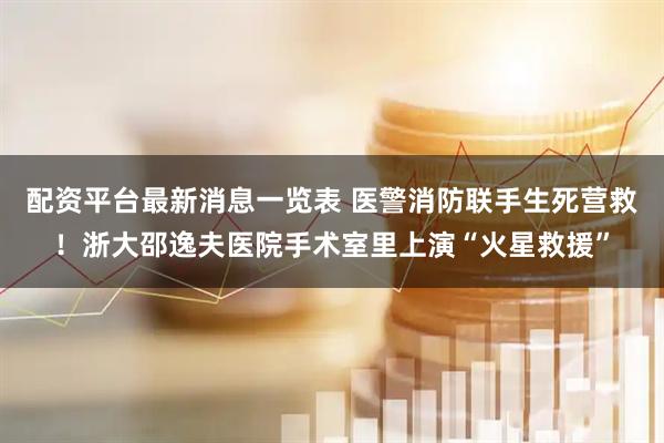 配资平台最新消息一览表 医警消防联手生死营救！浙大邵逸夫医院手术室里上演“火星救援”