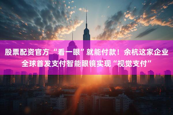 股票配资官方 “看一眼”就能付款！余杭这家企业全球首发支付智能眼镜实现“视觉支付”