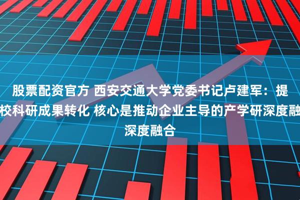 股票配资官方 西安交通大学党委书记卢建军：提高校科研成果转化 核心是推动企业主导的产学研深度融合