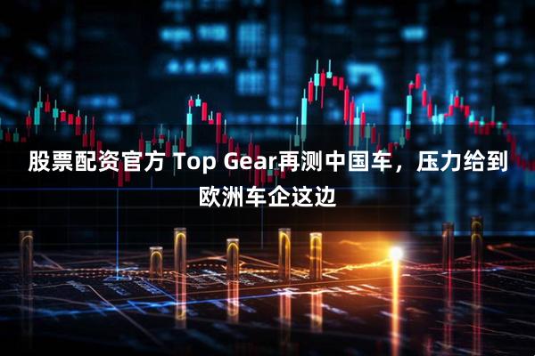 股票配资官方 Top Gear再测中国车，压力给到欧洲车企这边