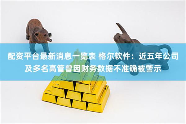 配资平台最新消息一览表 格尔软件：近五年公司及多名高管曾因财务数据不准确被警示