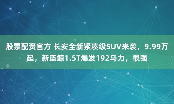 股票配资官方 长安全新紧凑级SUV来袭，9.99万起，新蓝鲸1.5T爆发192马力，很强