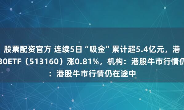 股票配资官方 连续5日“吸金”累计超5.4亿元，港股科技30ETF（513160）涨0.81%，机构：港股牛市行情仍在途中