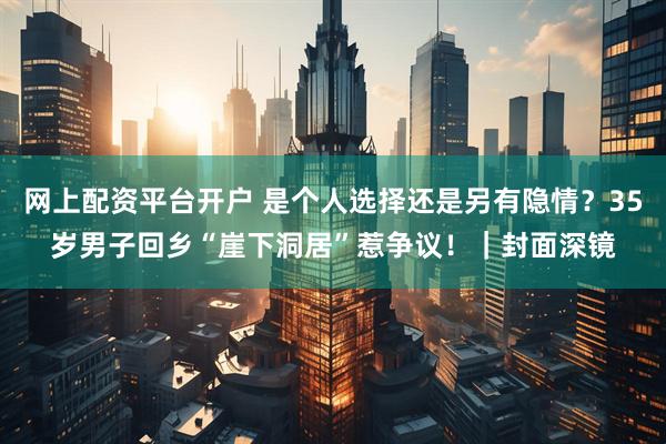网上配资平台开户 是个人选择还是另有隐情？35岁男子回乡“崖下洞居”惹争议！｜封面深镜