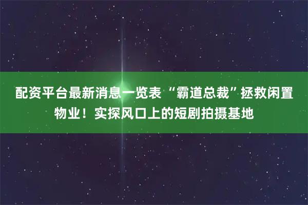 配资平台最新消息一览表 “霸道总裁”拯救闲置物业！实探风口上的短剧拍摄基地