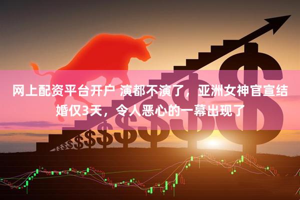 网上配资平台开户 演都不演了，亚洲女神官宣结婚仅3天，令人恶心的一幕出现了