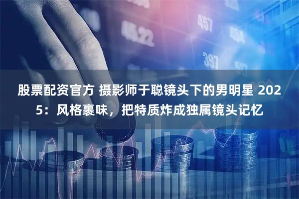 股票配资官方 摄影师于聪镜头下的男明星 2025：风格裹味，把特质炸成独属镜头记忆