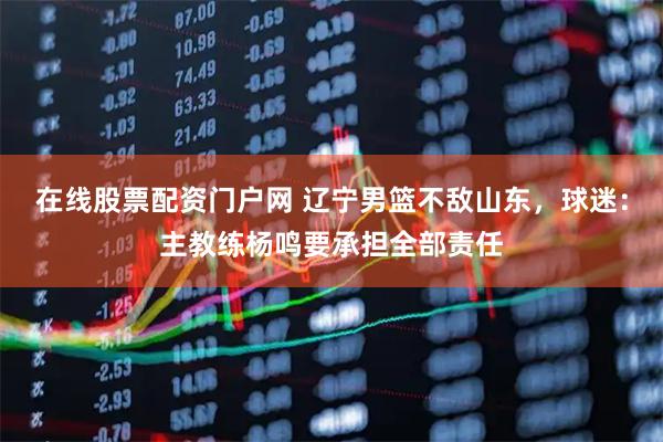在线股票配资门户网 辽宁男篮不敌山东，球迷：主教练杨鸣要承担全部责任