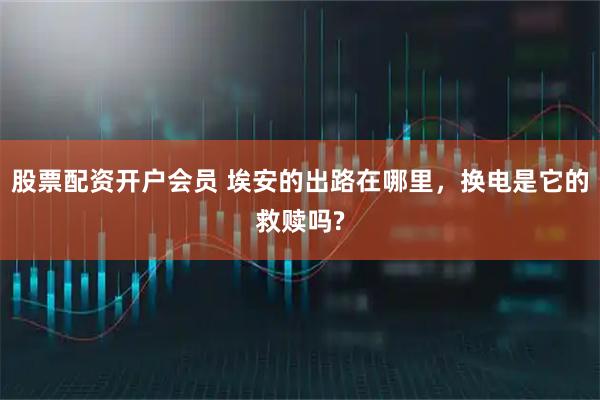 股票配资开户会员 埃安的出路在哪里，换电是它的救赎吗?