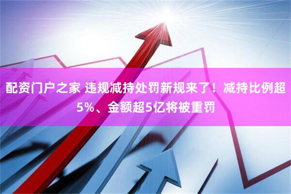 配资门户之家 违规减持处罚新规来了！减持比例超5%、金额超5亿将被重罚