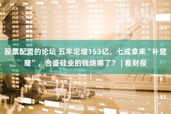 股票配资的论坛 五年定增153亿，七成拿来“补窟窿”，合盛硅业的钱烧哪了？ | 看财报