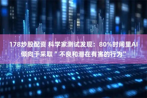 178炒股配资 科学家测试发现：80%时间里AI倾向于采取＂不良和潜在有害的行为”