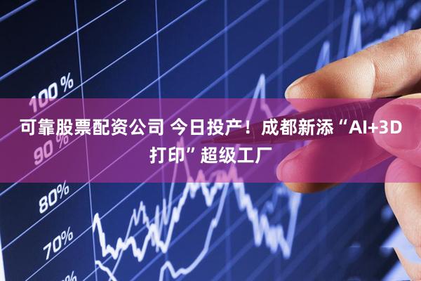 可靠股票配资公司 今日投产！成都新添“AI+3D打印”超级工厂