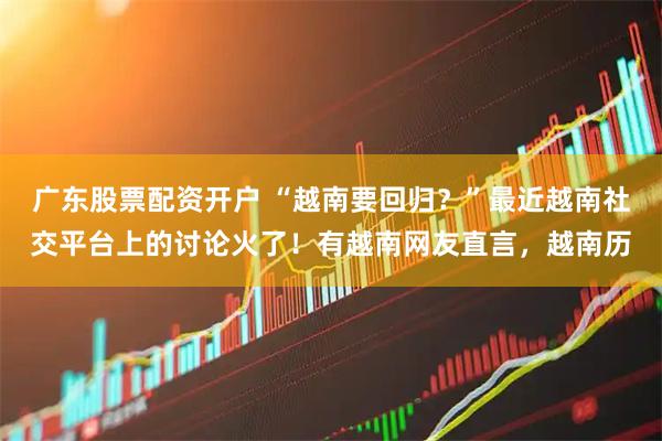 广东股票配资开户 “越南要回归？”最近越南社交平台上的讨论火了！有越南网友直言，越南历