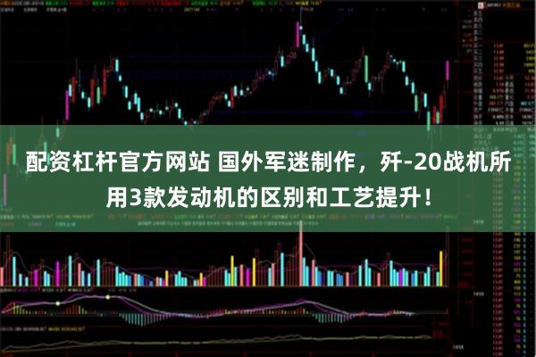 配资杠杆官方网站 国外军迷制作，歼-20战机所用3款发动机的区别和工艺提升！