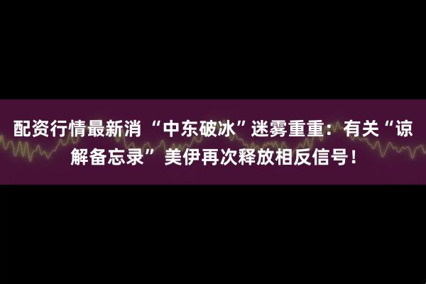 配资行情最新消 “中东破冰”迷雾重重：有关“谅解备忘录” 美伊再次释放相反信号！