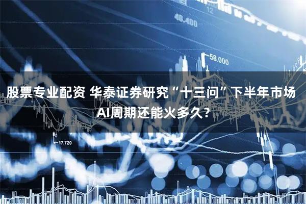 股票专业配资 华泰证券研究“十三问”下半年市场 AI周期还能火多久？