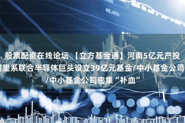 股票配资在线论坛 【立方基金通】河南5亿元产投基金备案/阿里系联合半导体巨头设立39亿元基金/中小基金公司密集“补血”