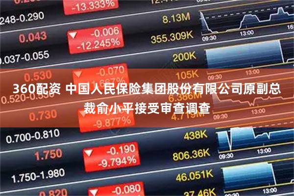 360配资 中国人民保险集团股份有限公司原副总裁俞小平接受审查调查